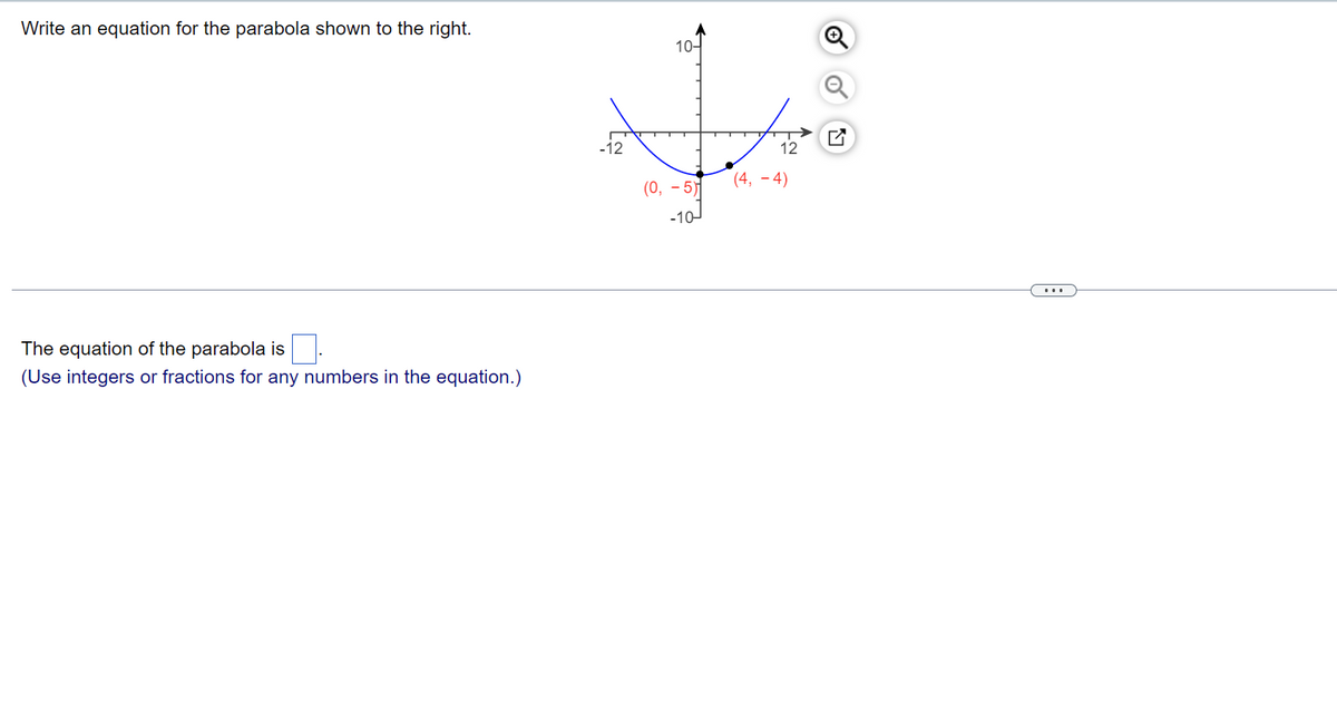 # Parabola Equation

## Problem Statement
Write an equation for the parabola shown to the right.

## Graph Description
The graph depicts a parabola opening upwards. The parabola has its vertex at the point \((0, -5)\). Another point on the parabola is \((4, -4)\). 

### Graph Axes
- The \(x\)-axis ranges from \(-12\) to \(12\) and has markings at intervals of \(4\).
- The \(y\)-axis ranges from \(-10\) to \(10\) and has markings at intervals of \(5\).

### Notations
- The vertex of the parabola is indicated at \((0, -5)\).
- Another point on the parabola is marked at \((4, -4)\).

### Solution Area
The equation of the parabola is \( \boxed{\phantom{)}} \).
(Use integers or fractions for any numbers in the equation.)