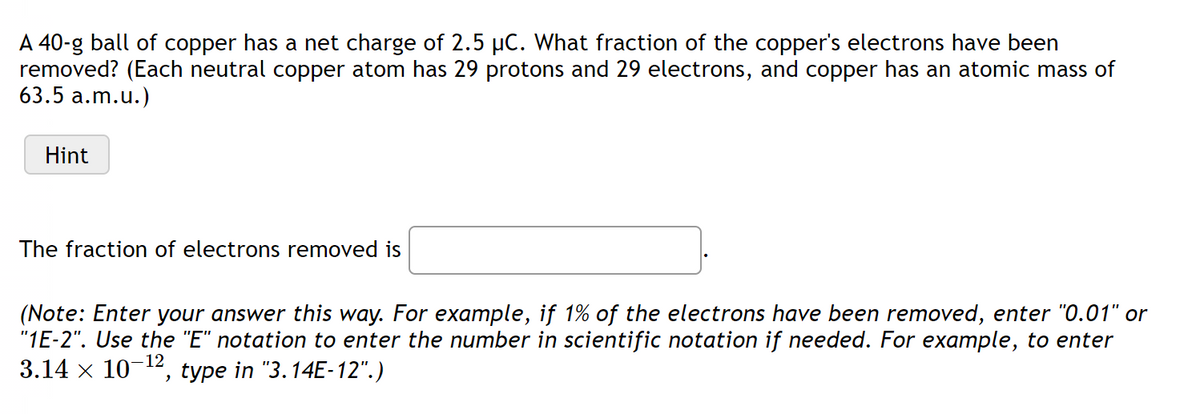 A 40-g ball of copper has a net charge of 2.5 µC. What fraction of the copper's electrons have been
removed? (Each neutral copper atom has 29 protons and 29 electrons, and copper has an atomic mass of
63.5 a.m.u.)
Hint
The fraction of electrons removed is
(Note: Enter your answer this way. For example, if 1% of the electrons have been removed, enter "0.01" or
"1E-2". Use the "E" notation to enter the number in scientific notation if needed. For example, to enter
3.14 x 10-¹2, type in "3.14E-12".)