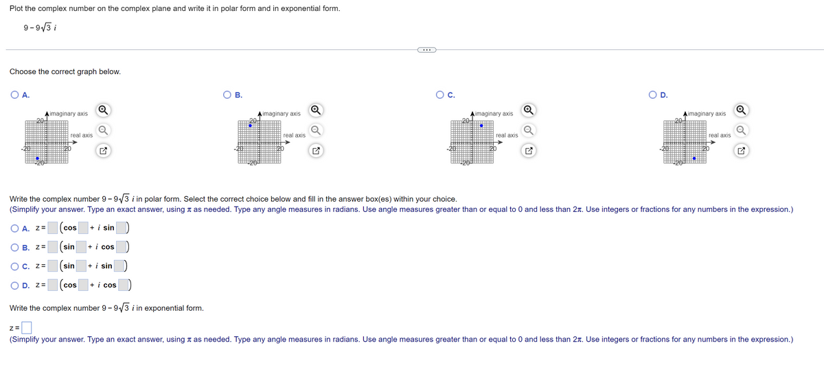 Plot the complex number on the complex plane and write it in polar form and in exponential form.
9-9√3 i
Choose the correct graph below.
A.
B.
imaginary axis
imaginary axis
O C.
20
20+
real axis
real axis
real axis
12/0¹
Write the complex number 9-9√√3 i in polar form. Select the correct choice below and fill in the answer box(es) within your choice.
(Simplify your answer. Type an exact answer, using as needed. Type any angle measures in radians. Use angle measures greater than or equal to 0 and less than 2. Use integers or fractions for any numbers in the expression.)
A. Z=
+ i sin
(cos
B. Z=
(sin
+ i cos
OC. Z=
sin
+ i sin
OD. Z=
(cos
+ i cos
Write the complex number 9-9√3 i in exponential form.
Z=
(Simplify your answer. Type an exact answer, using as needed. Type any angle measures in radians. Use angle measures greater than or equal to 0 and less than 2. Use integers or fractions for any numbers in the expression.)
O
20
real axis
OU
imaginary axis
D.
imaginary axis
