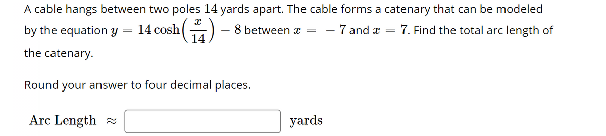 A cable hangs between two poles 14 yards apart. The cable forms a catenary that can be modeled
14 cosh
(14)
by the equation y
the catenary.
=
Arc Length
8 between x
Round your answer to four decimal places.
=
yards
- 7 and x =
7. Find the total arc length of