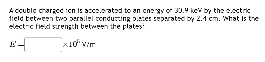 **Electric Field Strength Calculation**

**Problem Statement:**
A double charged ion is accelerated to an energy of 30.9 keV by the electric field between two parallel conducting plates separated by 2.4 cm. What is the electric field strength between the plates?

**Solution:**
To find the electric field (\( E \)) between the plates, we need to use the relationship between the energy (\( U \)), charge (\( q \)), and the separation (\( d \)):

\[ U = qEd \]

Given:
- \( U \) = 30.9 keV = \( 30.9 \times 10^3 \) eV
- The ion is double charged, so \( q = 2e \), where \( e \) is the charge of an electron (approximately \( 1.602 \times 10^{-19} \) C)
- \( d \) = 2.4 cm = 0.024 m

Solving for \( E \):

\[ E = \frac{U}{qd} = \frac{30.9 \times 10^3 \text{ eV}}{2e \times 0.024 \text{ m}} \]

Convert 30.9 keV to Joules (since 1 eV = \( 1.602 \times 10^{-19} \) J):

\[ 30.9 \times 10^3 \text{ eV} = 30.9 \times 10^3 \times 1.602 \times 10^{-19} \text{ J} = 4.949 \times 10^{-15} \text{ J} \]

Then, substitute \( U = 4.949 \times 10^{-15} \text{ J} \):

\[ E = \frac{4.949 \times 10^{-15} \text{ J}}{2 \times 1.602 \times 10^{-19} \text{ C} \times 0.024 \text{ m}} = \frac{4.949 \times 10^{-15}}{7.697 \times 10^{-21}} \]

\[ E = 6.429 \times 10^5 \text{ V/m} \]

Therefore, the electric field strength between the plates is:
\[ E = 6.429 \times 10^5