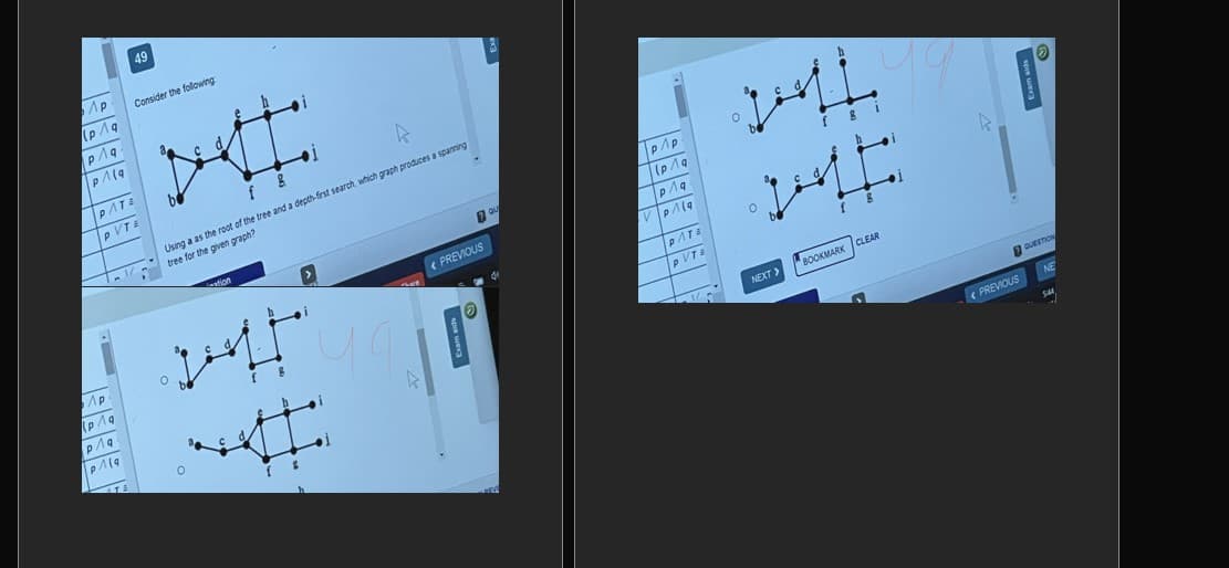 49
Consider the following
PATE
pVTE
Using a as the root of the tree and a depth-frst search, which graph produces a sparning
tree for the given graph?
PREVIOUS
PATE
NEXT>
"BOOKMARK CLEAR
( PREVIOUS
NE
