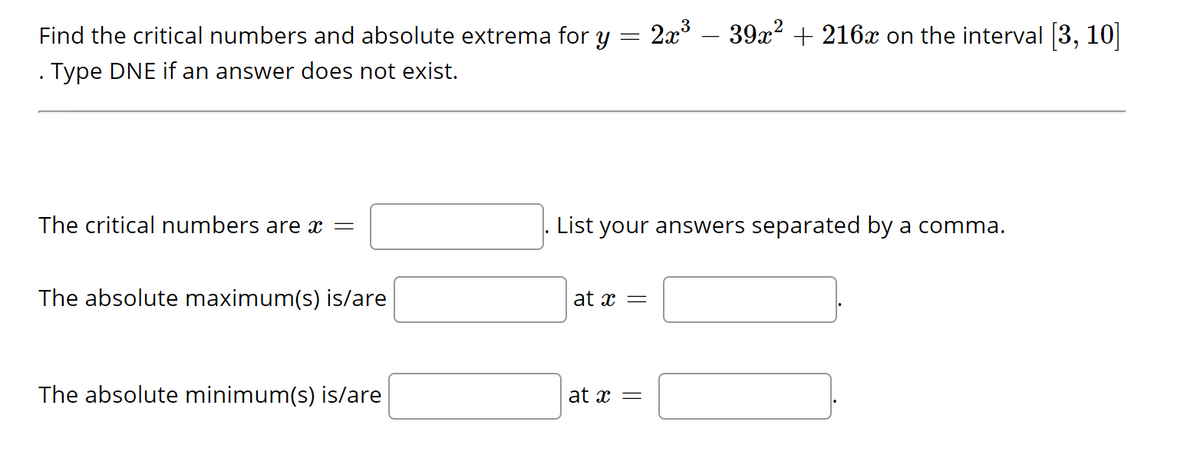 =
Find the critical numbers and absolute extrema for y
Type DNE if an answer does not exist.
The critical numbers are x =
The absolute maximum(s) is/are
The absolute minimum(s) is/are
at x =
2x³
List your answers separated by a comma.
at x =
39x² + 216x on the interval [3, 10]
50