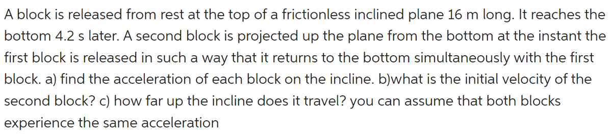 A block is released from rest at the top of a frictionless inclined plane 16 m long. It reaches the
bottom 4.2 s later. A second block is projected up the plane from the bottom at the instant the
first block is released in such a way that it returns to the bottom simultaneously with the first
block. a) find the acceleration of each block on the incline. b)what is the initial velocity of the
second block? c) how far up the incline does it travel? you can assume that both blocks
experience the same acceleration