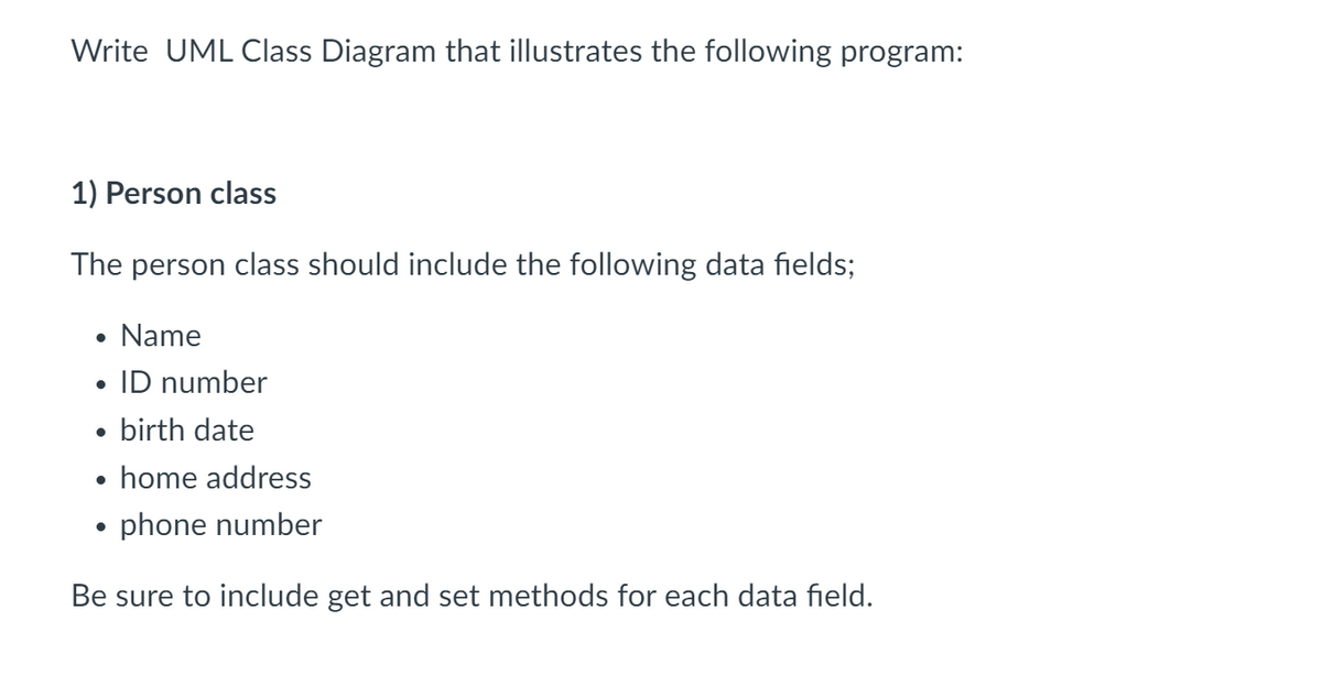 Write UML Class Diagram that illustrates the following program:
1) Person class
The person class should include the following data fields;
Name
ID number
birth date
home address
phone number
Be sure to include get and set methods for each data field.
●