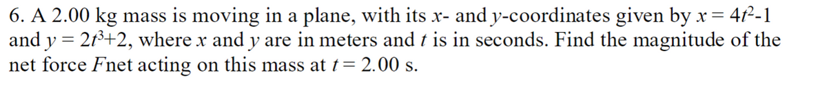 6. A 2.00 kg mass is moving in a plane, with its x- and y-coordinates given by x =
4t²-1
and y = 2f³+2, where x and y are in meters and t is in seconds. Find the magnitude of the
net force Fnet acting on this mass at t = 2.00 s.