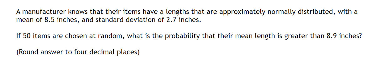 A manufacturer knows that their items have a lengths that are approximately normally distributed, with a
mean of 8.5 inches, and standard deviation of 2.7 inches.
If 50 items are chosen at random, what is the probability that their mean length is greater than 8.9 inches?
(Round answer to four decimal places)