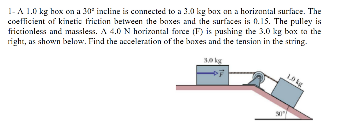 1- A 1.0 kg box on a 30° incline is connected to a 3.0 kg box on a horizontal surface. The
coefficient of kinetic friction between the boxes and the surfaces is 0.15. The pulley is
frictionless and massless. A 4.0 N horizontal force (F) is pushing the 3.0 kg box to the
right, as shown below. Find the acceleration of the boxes and the tension in the string.
3.0 kg
30°
1.0 kg