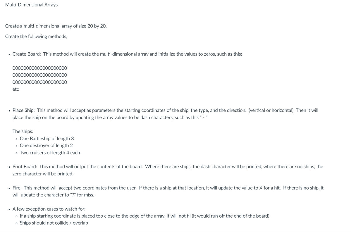Multi-Dimensional Arrays
Create a multi-dimensional array of size 20 by 20.
Create the following methods;
• Create Board: This method will create the multi-dimensional array and initialize the values to zeros, such as this;
00000000000000000000
00000000000000000000
00000000000000000000
etc
• Place Ship: This method will accept as parameters the starting coordinates of the ship, the type, and the direction. (vertical or horizontal) Then it will
place the ship on the board by updating the array values to be dash characters, such as this " - "
The ships:
One Battleship of length 8
o One destroyer of length 2
o Two cruisers of length 4 each
O
• Print Board: This method will output the contents of the board. Where there are ships, the dash character will be printed, where there are no ships, the
zero character will be printed.
• Fire: This method will accept two coordinates from the user. If there is a ship at that location, it will update the value to X for a hit. If there is no ship, it
will update the character to "?" for miss.
• A few exception cases to watch for:
。 If a ship starting coordinate is placed too close to the edge of the array, it will not fil (it would run off the end of the board)
Ships should not collide / overlap
O