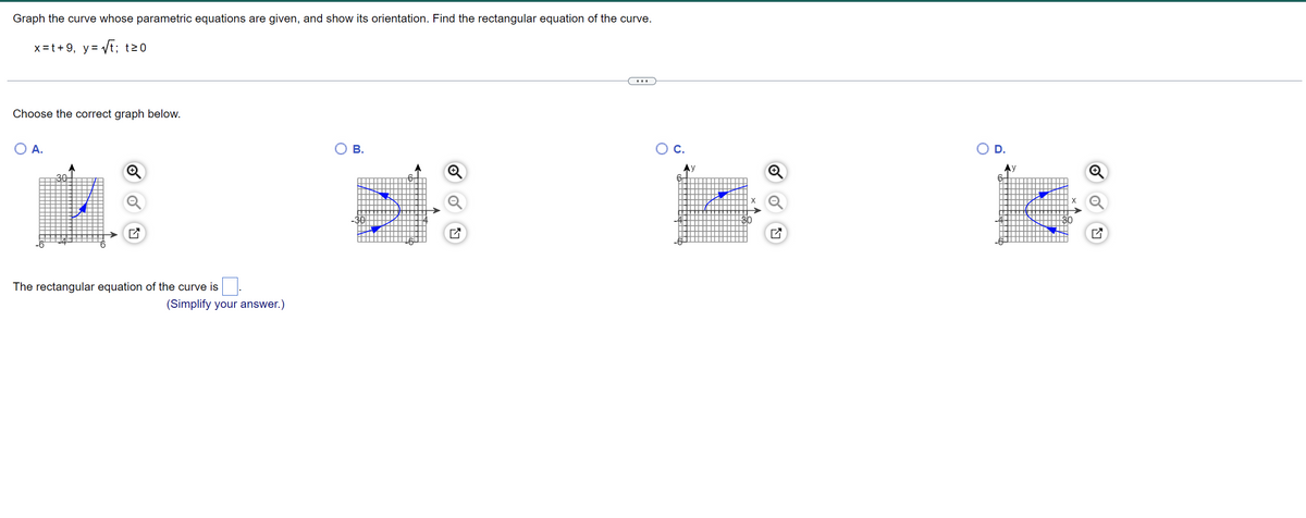 ### Graphing Parametric Equations and Rectangular Equations

**Problem Statement:**

Graph the curve whose parametric equations are given and show its orientation. Find the rectangular equation of the curve.

Parametric equations:
\[ x = t + 9, \quad y = \sqrt{t} \, ; \quad t \geq 0 \]

**Graph Selection:**

- Choose the correct graph from the options below:

  - **Option A:**  
    ![Option A](attachment:optionA.png)  
    A diagonal line starting from the point \((9, 0)\) and moving upwards to the right in the first quadrant.
  
  - **Option B:**  
    ![Option B](attachment:optionB.png)  
    A U-shaped curve that is open downwards.
  
  - **Option C:**  
    ![Option C](attachment:optionC.png)  
    An S-shaped curve that alternates in orientation.
  
  - **Option D:**  
    ![Option D](attachment:optionD.png)  
    A U-shaped curve that is open upwards in the positive direction of the y-axis and starting at \( (9,0) \)

**Rectangular Equation:**

The rectangular equation of the curve is calculated from the parametric equations.

**Solution Steps:**

1. Start with the given parametric equations:
   \[ x = t + 9 \]
   \[ y = \sqrt{t} \]

2. Solve the equation \( x = t + 9 \) for \( t \):
   \[ t = x - 9 \]

3. Substitute \( t = x - 9 \) into the equation \( y = \sqrt{t} \):
   \[ y = \sqrt{x - 9} \]

4. Therefore, the rectangular equation of the curve is:
   \[ y = \sqrt{x - 9} \]

The correct graph should be selected from the options provided above which satisfies this rectangular equation.

**Final Answer:**

The rectangular equation of the curve is:
\[ y = \sqrt{x - 9} \]

Based on the graphs, Option **A** represents the correct graph of the rectangular equation:
\[ y = \sqrt{x - 9} \]

### Graph Explanation:

**Option A:** 

- The graph correctly represents the equation \( y = \sqrt{x - 9}