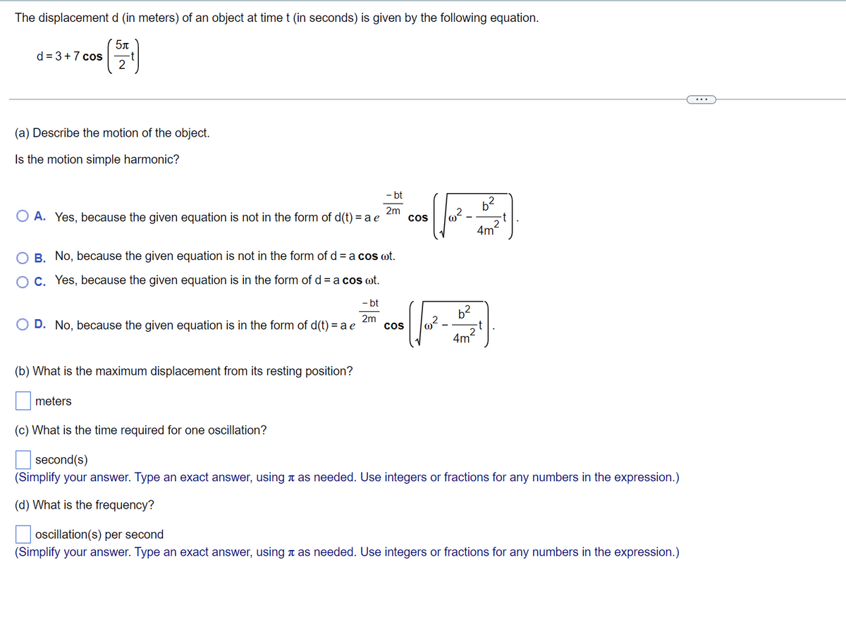 The displacement d (in meters) of an object at time t (in seconds) is given by the following equation.
5п
d = 3 +7 cos
(a) Describe the motion of the object.
Is the motion simple harmonic?
- bt
2m
O A. Yes, because the given equation is not in the form of d(t) = a e
COS
(F
b²
4m
O B. No, because the given equation is not in the form of d = a cos ot.
O c. Yes, because the given equation is in the form of d = a cos ot.
- bt
2m
O D. No, because the given equation is in the form of d(t) = a e
4m²
(b) What is the maximum displacement from its resting position?
meters
(c) What is the time required for one oscillation?
second(s)
(Simplify your answer. Type an exact answer, using as needed. Use integers or fractions for any numbers in the expression.)
(d) What is the frequency?
oscillation(s) per second
(Simplify your answer. Type an exact answer, using à as needed. Use integers or fractions for any numbers in the expression.)
COS