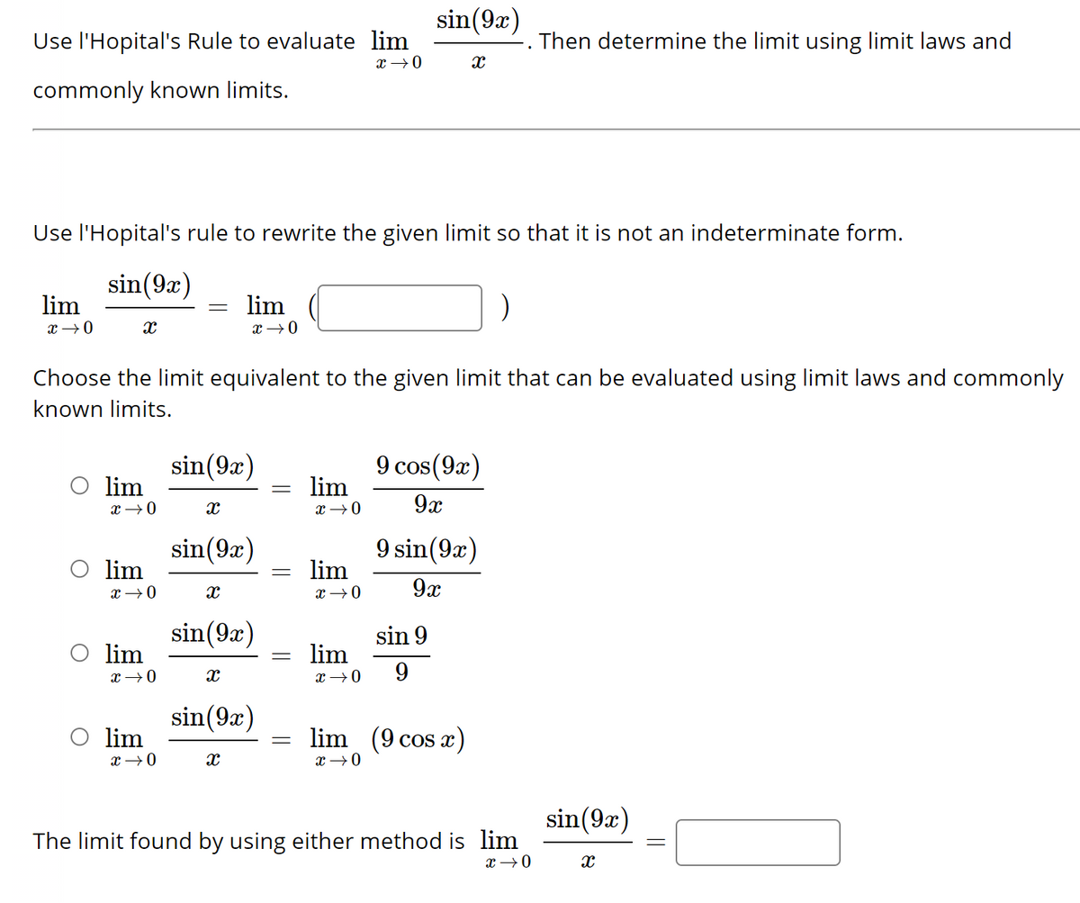 Use l'Hopital's Rule to evaluate lim
x 0
commonly known limits.
lim
0个8
Use l'Hopital's rule to rewrite the given limit so that it is not an indeterminate form.
sin(9x)
X
lim
x → 0
lim
x → 0
lim
Choose the limit equivalent to the given limit that can be evaluated using limit laws and commonly
known limits.
x → 0
lim
=
x → 0
X
sin (92)
lim
X
x → 0
sin (9x)
X
sin (9x)
X
sin (9x)
=
=
-
=
lim
x → 0
lim
x → 0
lim
sin (9x)
x → 0
X
9 cos (92)
9x
sin 9
9
9 sin (92)
9x
lim (9 cos x)
x →→ 0
Then determine the limit using limit laws and
The limit found by using either method is lim
x → 0
sin(9x)
X
=