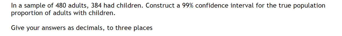 In a sample of 480 adults, 384 had children. Construct a 99% confidence interval for the true population
proportion of adults with children.
Give your answers as decimals, to three places