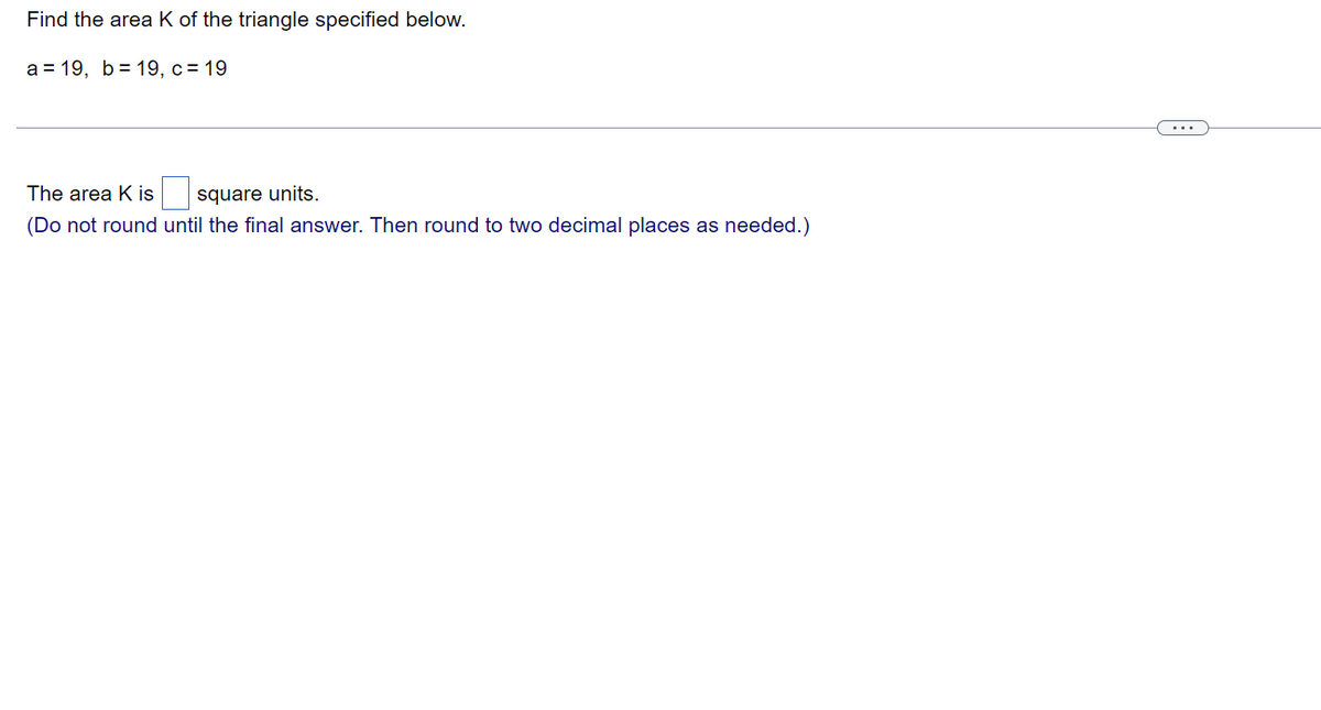 ### Finding the Area of a Triangle

To find the area \( K \) of the triangle specified below, use the given side lengths:
\[ a = 19, \, b = 19, \, c = 19 \]

The area \( K \) is \( \_\_\_\_ \) square units.

**Note:** 
Do not round until the final answer. Round to two decimal places as needed.