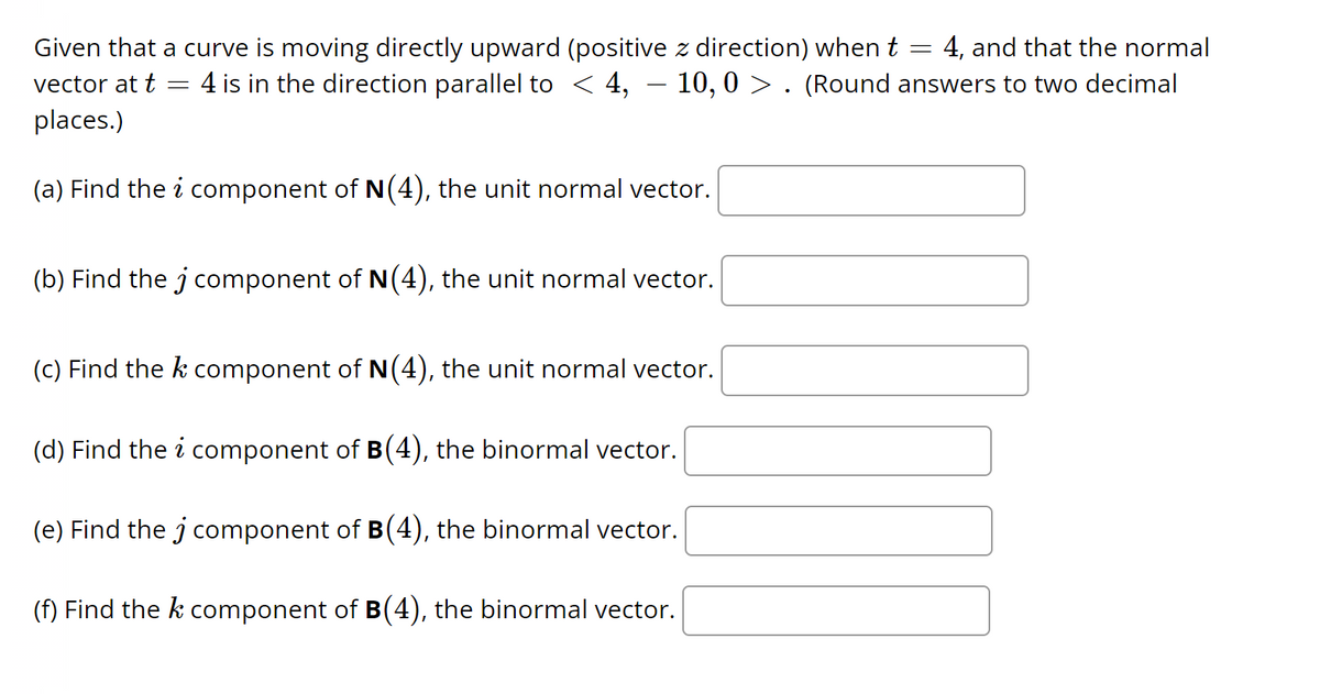 ### Problem Statement

Given that a curve is moving directly upward (positive \( z \)-direction) when \( t = 4 \), and that the normal vector at \( t = 4 \) is in the direction parallel to \( \langle 4, -10, 0 \rangle \). (Round answers to two decimal places.)

1. **Find the \( i \) component of \( \mathbf{N}(4) \), the unit normal vector.**
   \[
   \boxed{}
   \]

2. **Find the \( j \) component of \( \mathbf{N}(4) \), the unit normal vector.**
   \[
   \boxed{}
   \]

3. **Find the \( k \) component of \( \mathbf{N}(4) \), the unit normal vector.**
   \[
   \boxed{}
   \]

4. **Find the \( i \) component of \( \mathbf{B}(4) \), the binormal vector.**
   \[
   \boxed{}
   \]

5. **Find the \( j \) component of \( \mathbf{B}(4) \), the binormal vector.**
   \[
   \boxed{}
   \]

6. **Find the \( k \) component of \( \mathbf{B}(4) \), the binormal vector.**
   \[
   \boxed{}
   \]

### Explanation

- **Unit Normal Vector (\( \mathbf{N}(t) \))**: A vector that is perpendicular to the tangent vector of the curve at a given point and has a magnitude of 1.
- **Binormal Vector (\( \mathbf{B}(t) \))**: A vector that is perpendicular to both the tangent vector and the normal vector at a point on the curve, often achieved by taking the cross product of the tangent and normal vectors.

The given vector \( \langle 4, -10, 0 \rangle \) needs to be normalized to achieve the unit normal vector.

### Steps to Solution

1. **Normalize the Normal Vector**:
   \[
   \mathbf{N}(t) = \frac{\langle 4, -10, 0 \rangle}{\|\langle 4, -10, 0 \rangle\|} = \frac{\langle 4, -10, 0 \r