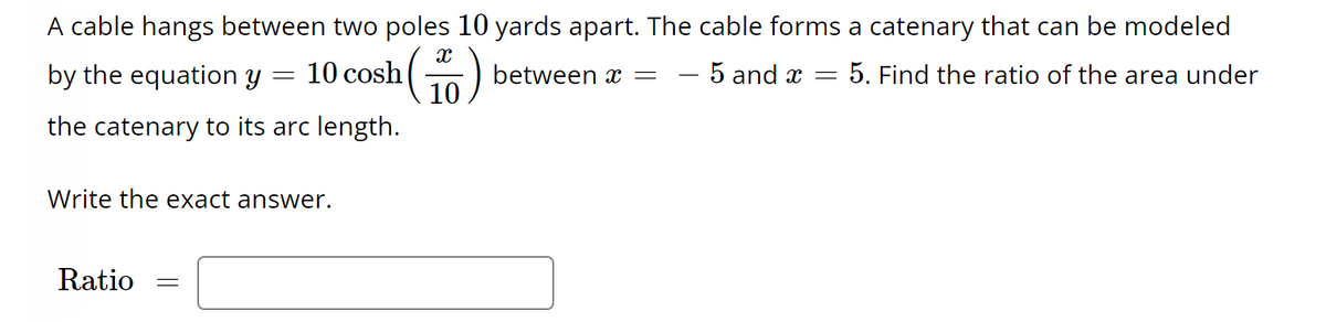 A cable hangs between two poles 10 yards apart. The cable forms a catenary that can be modeled
between x =
5. Find the ratio of the area under
by the equation y = 10 cosh (1)
10
the catenary to its arc length.
Write the exact answer.
Ratio =
5 and x
=