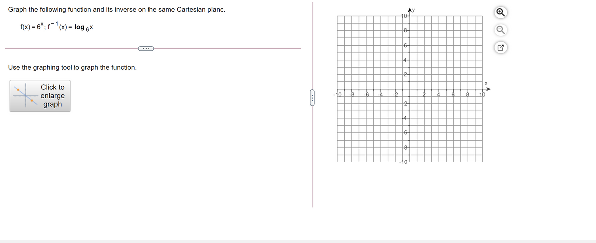 Graph the following function and its inverse on the same Cartesian plane.
10-
f(x) = 6*; f¯'(x) = log 6x
8-
6-
4
Use the graphing tool to graph the function.
Click to
-10
-8
-6.
-4
-2
10
enlarge
graph
-4-
-6-
-8-
