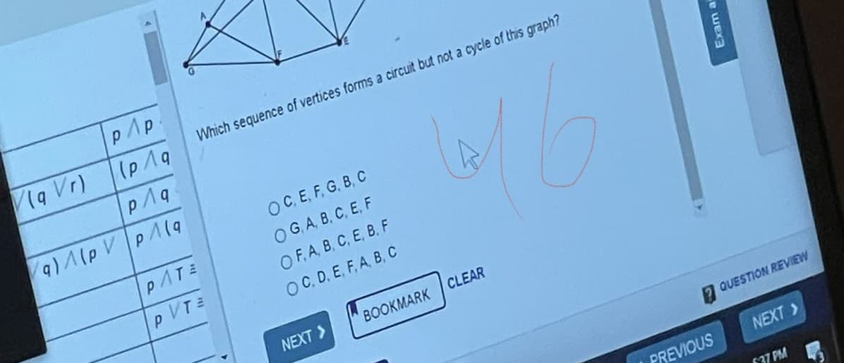 pAp.
1a Vr)
Which sequence of vertices forms a circuit but not a cycle of this graph?
p1q
OC.E, F, G, B, C
OG A, B, C, E, F
OF.A, B, C, E, B. F
OC. D. E, F, A, B, C
PATE
p VT
NEXT >
BOOKMARK
CLEAR
2 QUESTION REVIEW
PREVIOUS
NEXT>
F37 PM
Exam a
