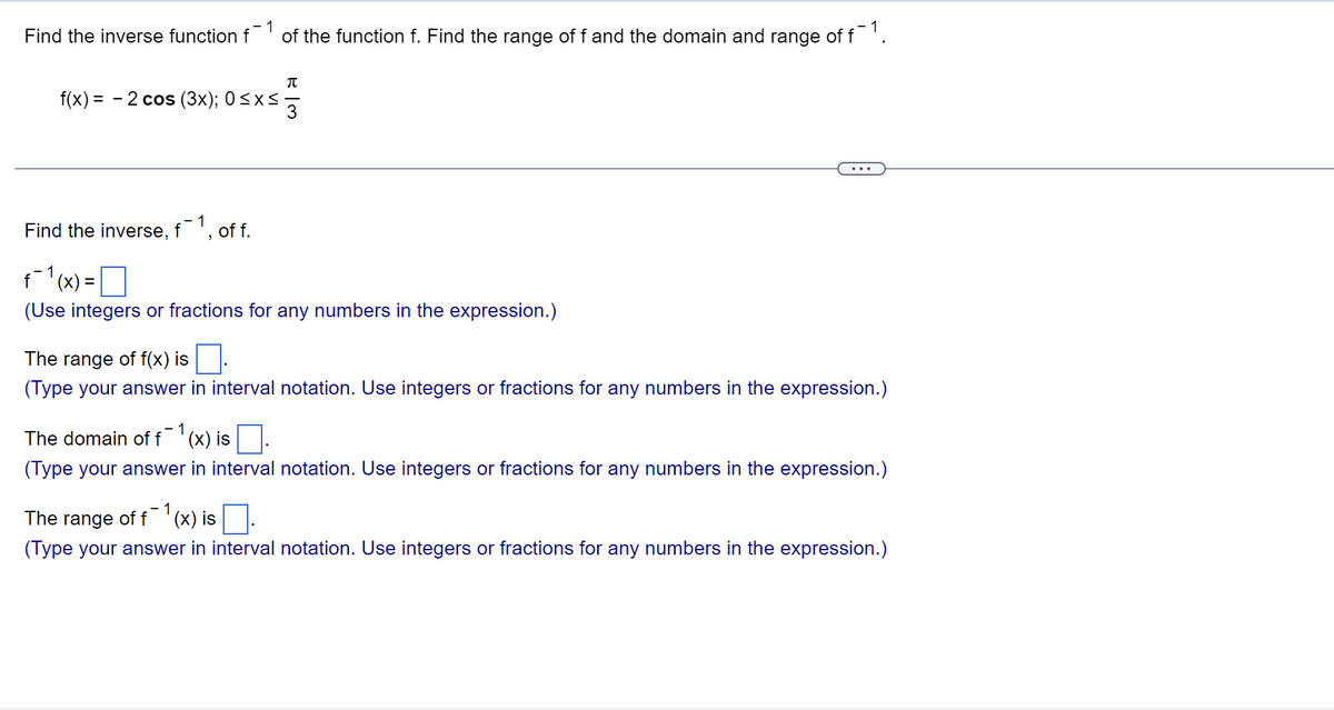 ### Finding the Inverse Function and Analyzing Its Range and Domain

Given the function \( f(x) = -2 \cos (3x); \) defined over the interval \( 0 \leq x \leq \frac{\pi}{3} \):

1. **Finding the inverse function \( f^{-1} \):**
   \[
   f^{-1}(x) = \boxed{ }
   \]
   (Use integers or fractions for any numbers in the expression.)

2. **Determining the range of \( f(x) \):**
   \[
   \text{The range of } f(x) \text{ is } \boxed{ }
   \]
   (Type your answer in interval notation. Use integers or fractions for any numbers in the expression.)

3. **Finding the domain of \( f^{-1}(x) \):**
   \[
   \text{The domain of } f^{-1}(x) \text{ is } \boxed{ }
   \]
   (Type your answer in interval notation. Use integers or fractions for any numbers in the expression.)

4. **Determining the range of \( f^{-1}(x) \):**
   \[
   \text{The range of } f^{-1}(x) \text{ is } \boxed{ }
   \]
   (Type your answer in interval notation. Use integers or fractions for any numbers in the expression.)

Your task is to find the inverse function \( f^{-1}(x) \), the range of \( f(x) \), and the domain and range of \( f^{-1}(x) \). Use appropriate interval notation and numerical values where required.