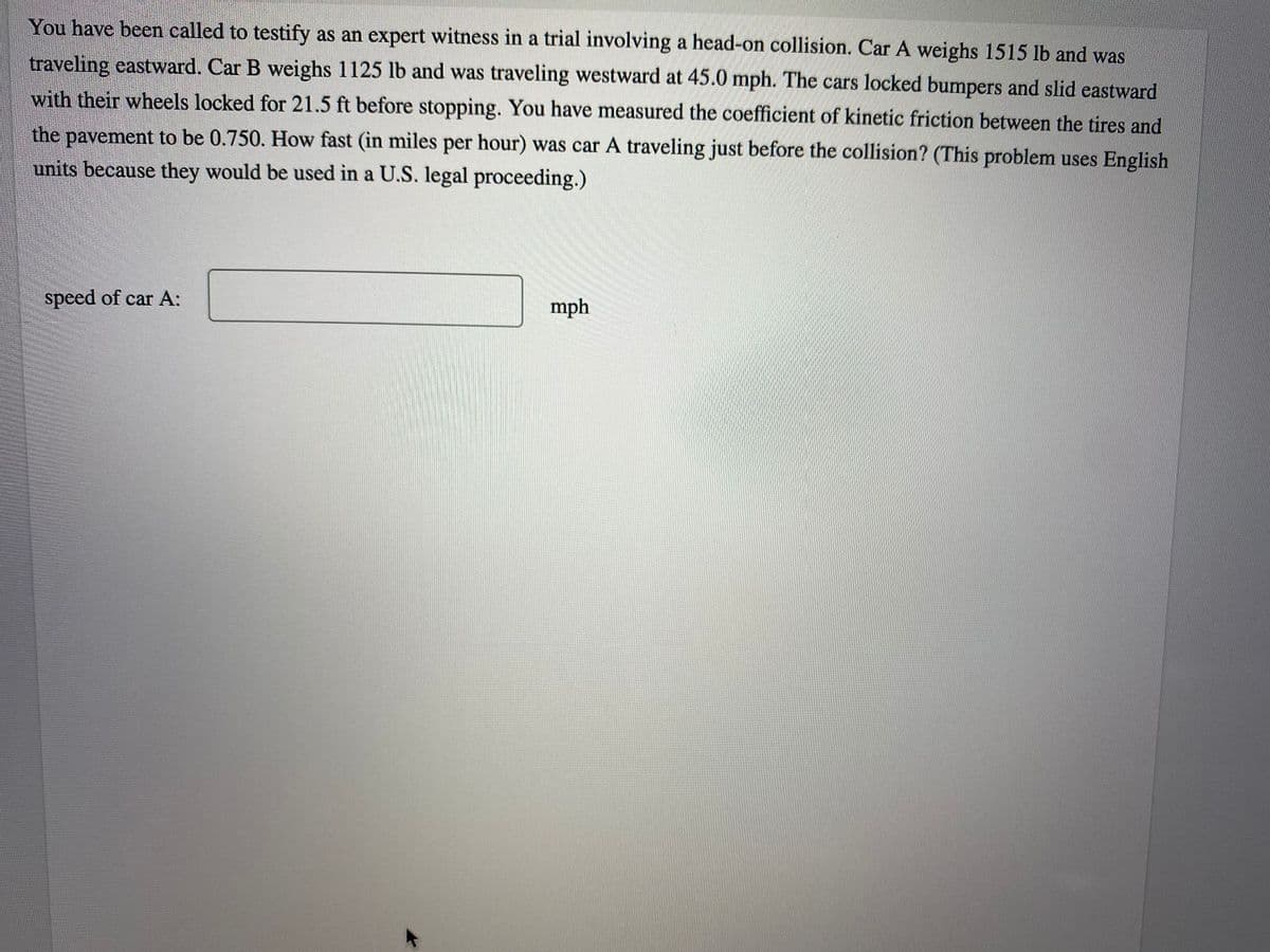 You have been called to testify as an expert witness in a trial involving a head-on collision. Car A weighs 1515 lb and was
traveling eastward. Car B weighs 1125 lb and was traveling westward at 45.0 mph. The cars locked bumpers and slid eastward
with their wheels locked for 21.5 ft before stopping. You have measured the coefficient of kinetic friction between the tires and
the pavement to be 0.750. How fast (in miles per hour) was car A traveling just before the collision? (This problem uses English
units because they would be used in a U.S. legal proceeding.)
speed of car A:
mph
