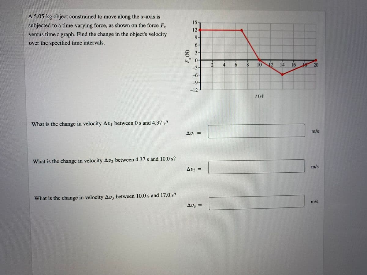 A 5.05-kg object constrained to move along the x-axis is
subjected to a time-varying force, as shown on the force F
versus time t graph. Find the change in the object's velocity
15-
12
9-
over the specified time intervals.
6-
2 3-
* 0-
-3-
8.
10
14
16
20
-6-
-9-
-12
(s)
What is the change in velocity Avi between 0 s and 4.37 s?
Avi =
m/s
What is the change in velocity Av2 between 4.37 s and 10.0 s?
Avz =
m/s
What is the change in velocity Av3 between 10.0 s and 17.0 s?
Av3 =
m/s
