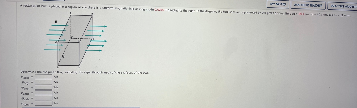 MY NOTES
ASK YOUR TEACHER
PRACTICE ANOTHE
A rectangular box is placed in a region where there is a uniform magnetic field of magnitude 0.0210 T directed to the right. In the diagram, the field lines are represented by the green arrows. Here cg = 28.0 cm, ab = 10.0 cm, and bc = 12.0 cm.
%3D
B
d
a
b
Determine the magnetic flux, including the sign, through each of the six faces of the box.
Wb
Pabcd
%3D
Wb
Pbcgf
%3D
Wb
Pefgh
%3D
Wb
Padhe
Wb
Pabfe
%3D
Wb
P cdhg
%3D
%3D
