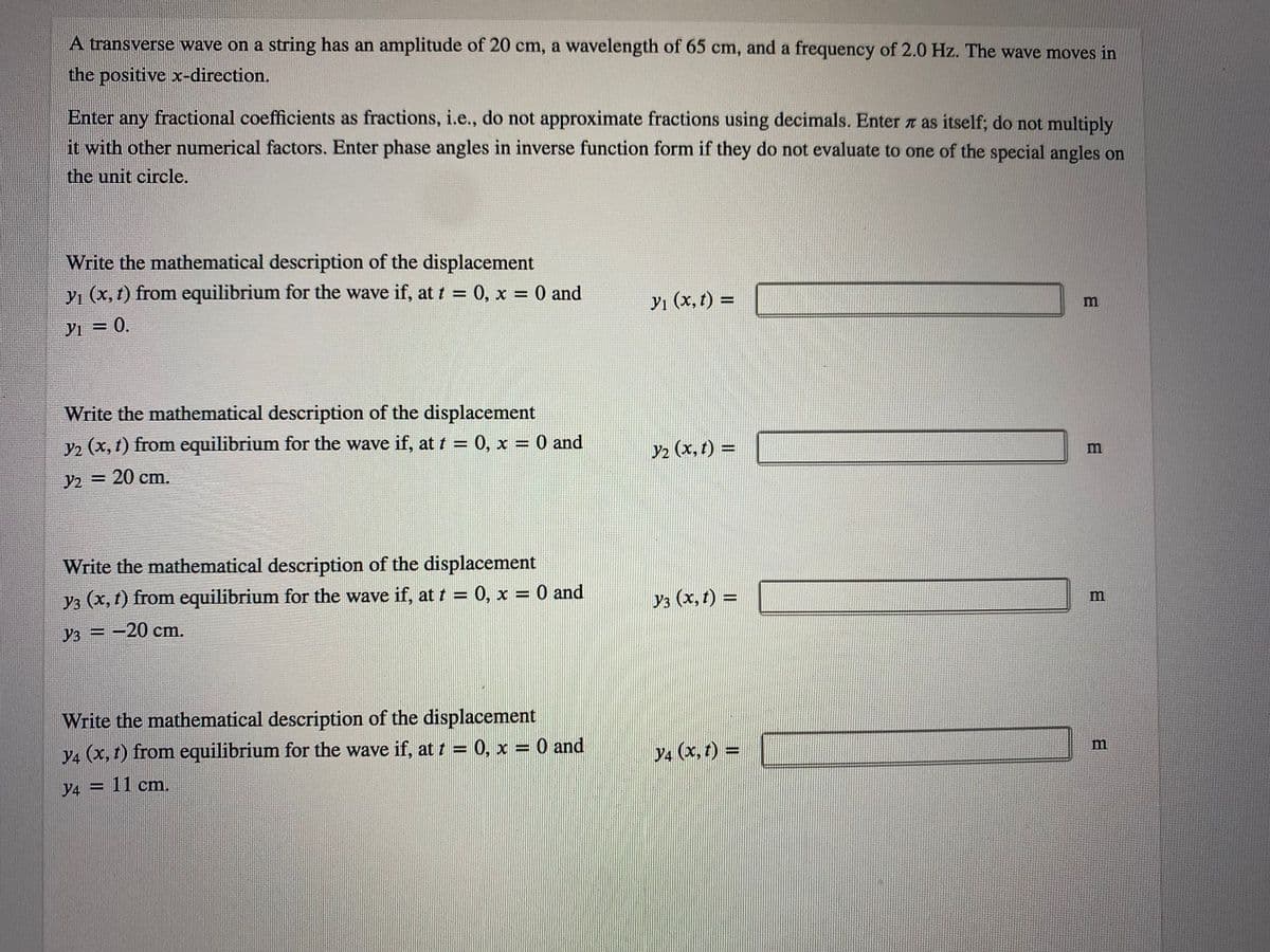 A transverse wave on a string has an amplitude of 20 cm, a wavelength of 65 cm, and a frequency of 2.0 Hz. The wave moves in
the positive x-direction.
Enter any fractional coefficients as fractions, i.e., do not approximate fractions using decimals. Enter as itself; do not multiply
it with other numerical factors. Enter phase angles in inverse function form if they do not evaluate to one of the special angles on
the unit circle.
Write the mathematical description of the displacement
yı (x, t) from equilibrium for the wave if, at t = 0, x = 0 and
%3D
Yı (x, t) =
YI = 0.
Write the mathematical description of the displacement
y2 (x, t) from equilibrium for the wave if, at t = 0, x = 0 and
Y2 (x, t) =
%3D
m
Y2 = 20 cm.
Write the mathematical description of the displacement
y3 (x, t) from equilibrium for the wave if, at t = 0, x = 0 and
Уз (х, t) %3D
m
Уз — —20 ст.
Write the mathematical description of the displacement
m
y4 (x, t) from equilibrium for the wave if, at 1 = 0, x = 0 and
y4 (x, 1) =
%3D
y4 = 11 cm.
