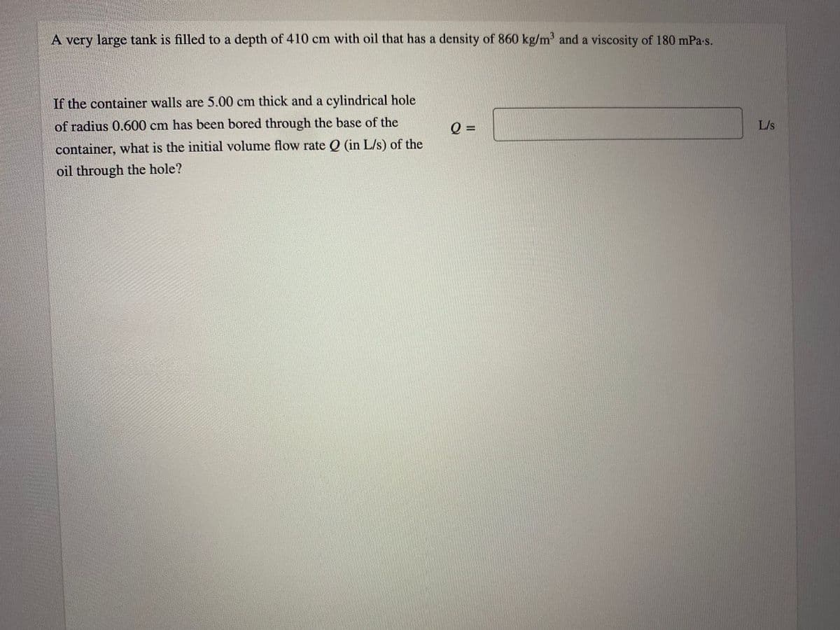 A very large tank is filled to a depth of 410 cm with oil that has a density of 860 kg/m' and a viscosity of 180 mPa-s.
If the container walls are 5.00 cm thick and a cylindrical hole
of radius 0.600 cm has been bored through the base of the
=
L/s
container, what is the initial volume flow rate Q (in L/s) of the
oil through the hole?
