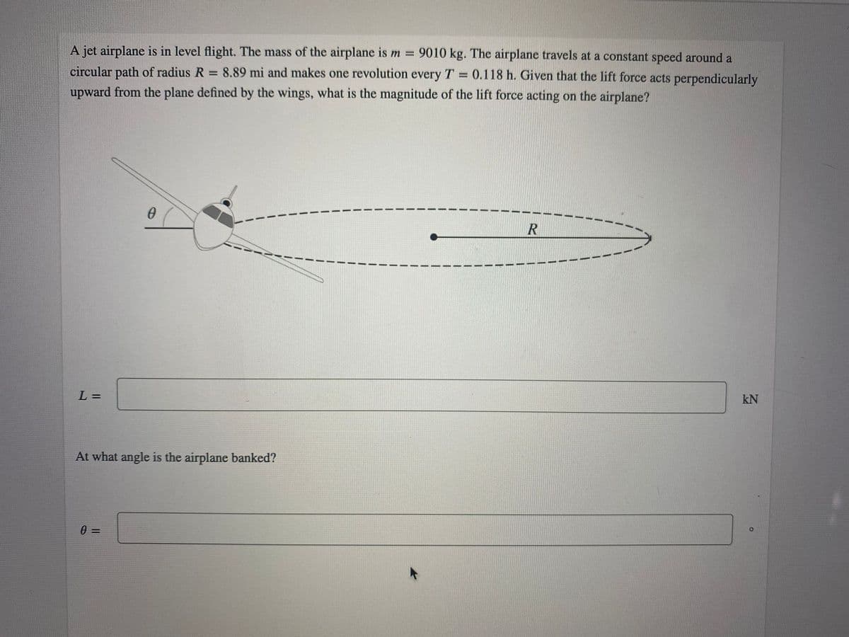 A jet airplane is in level flight. The mass of the airplane is m =
circular path of radius R 8.89 mi and makes one revolution every T 0.118 h. Given that the lift force acts perpendicularly
upward from the plane defined by the wings, what is the magnitude of the lift force acting on the airplane?
9010 kg. The airplane travels at a constant speed around a
%3D
R
L =
kN
At what angle is the airplane banked?
0 =
