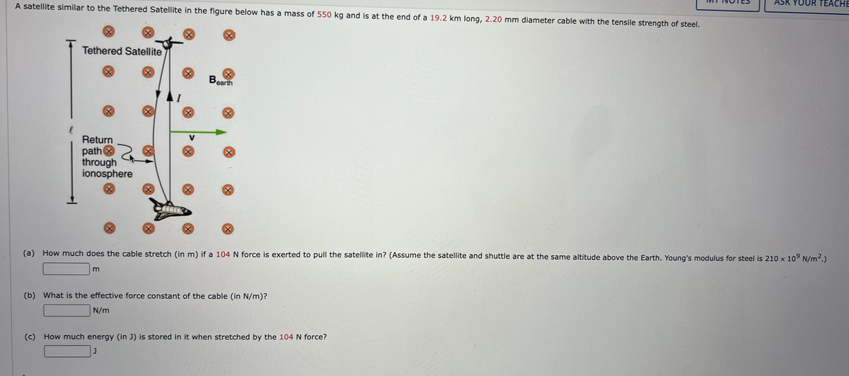 ASK YOUR TEACHE
A satellite similar to the Tethered Satellite in the figure below has a mass of 550 kg and is at the end of a 19.2 km long, 2.20 mm diameter cable with the tensile strength of steel.
Tethered Satellite
Bearth
V
Return
path x
through
ionosphere
(a) How much does the cable stretch (in m) if a 104 N force is exerted to pull the satellite in? (Assume the satellite and shuttle are at the same altitude above the Earth. Young's modulus for steel is 210 x 109 N/m2.)
m
(b) What is the effective force constant of the cable (in N/m)?
N/m
(c) How much energy (in J) is stored in it when stretched by the 104 N force?
