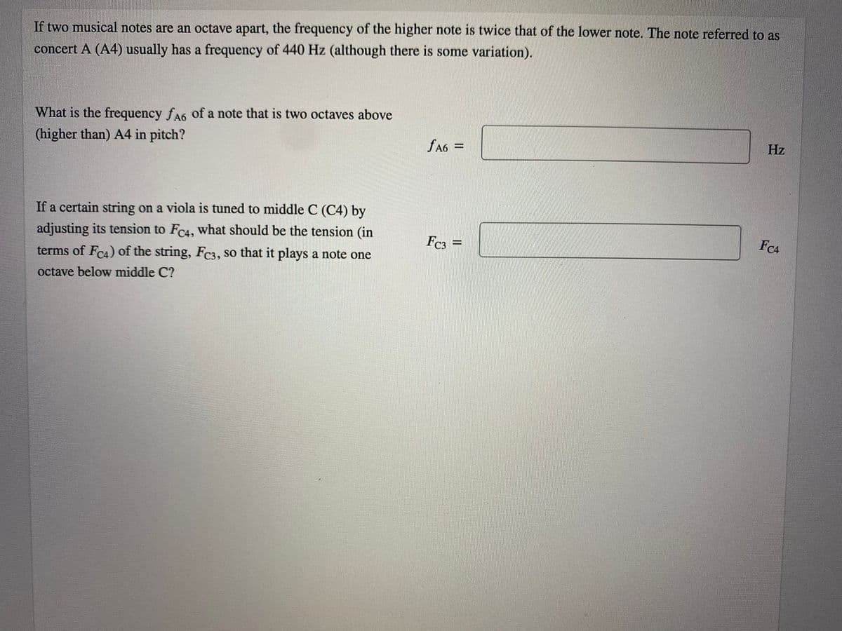 If two musical notes are an octave apart, the frequency of the higher note is twice that of the lower note. The note referred to as
concert A (A4) usually has a frequency of 440 Hz (although there is some variation).
What is the frequency fA6 of a note that is two octaves above
(higher than) A4 in pitch?
fA6 =
Hz
%3D
If a certain string on a viola is tuned to middle C (C4) by
adjusting its tension to FC4, what should be the tension (in
Fc3
FC4
%3D
terms of FC4) of the string, Fc3, so that it plays a note one
octave below middle C?
