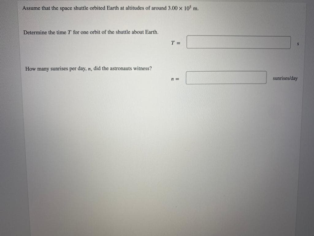 Assume that the space shuttle orbited Earth at altitudes of around 3.00 x 10 m.
Determine the time T for one orbit of the shuttle about Earth.
T =
How many sunrises per day, n, did the astronauts witness?
sunrises/day

