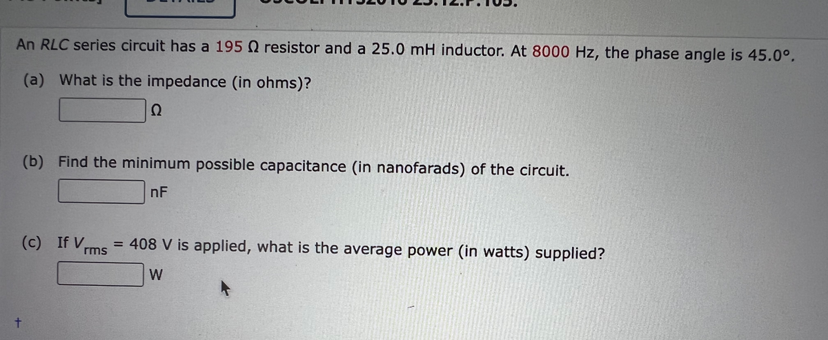 An RLC series circuit has a 195 Q resistor and a 25.0 mH inductor. At 8000 Hz, the phase angle is 45.0°.
(a) What is the impedance (in ohms)?
Ω
(b) Find the minimum possible capacitance (in nanofarads) of the circuit.
nF
(c) If V
= 408 V is applied, what is the average power (in watts) supplied?
rms
W
