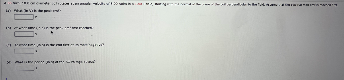 A 65 turn, 10.0 cm diameter coil rotates at an angular velocity of 8.00 rad/s in a 1.40 T field, starting with the normal of the plane of the coil perpendicular to the field. ASsume that the positive max emf is reached first.
(a) What (in V) is the peak emf?
V
(b) At what time (in s) is the peak emf first reached?
S
(c) At what time (in s) is the emf first at its most negative?
(d)
What is the period (in s) of the AC voltage output?
