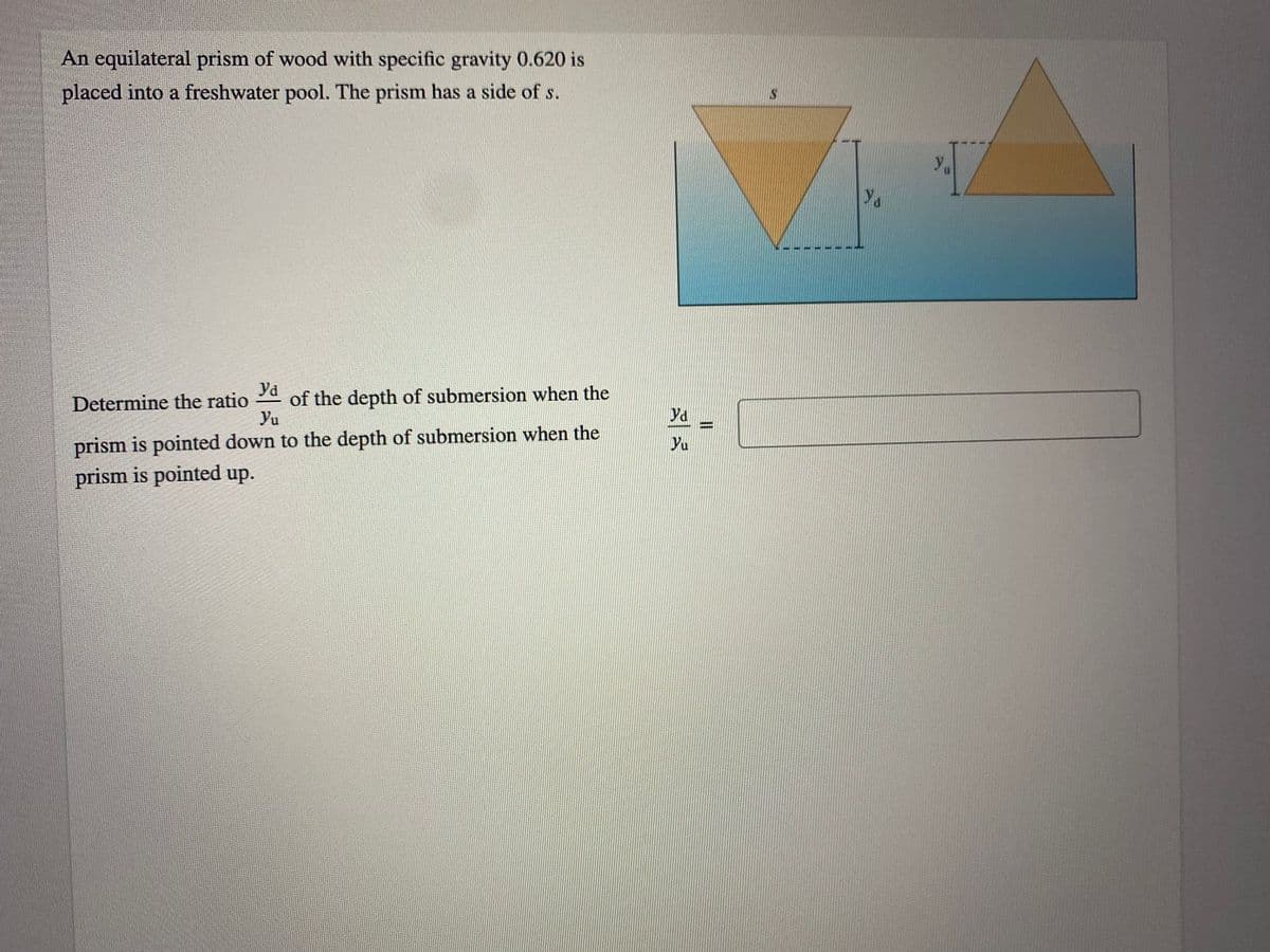 An equilateral prism of wood with specific gravity 0.620 is
placed into a freshwater pool. The prism has a side of s.
Yd
of the depth of submersion when the
Yu
Determine the ratio
yd
prism is pointed down to the depth of submersion when the
prism is pointed up.
Yu
