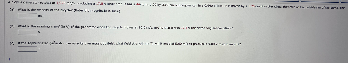 A bicycle generator rotates at 1,975 rad/s, producing a 17.5 V peak emf. It has a 46-turn, 1.00 by 3.00 cm rectangular coil in a 0.640 T field. It is driven by a 1.76 cm diameter wheel that rolls on the outside rim of the bicycle tire.
(a) What is the velocity of the bicycle? (Enter the magnitude in m/s.)
m/s
(b) What is the maximum emf (in V) of the generator when the bicycle moves at 10.0 m/s, noting that it was 17.5 V under the original conditions?
V
(c) If the sophisticated geherator can vary its own magnetic field, what field strength (in T) will it need at 5.00 m/s to produce a 9.00 V maximum emf?
