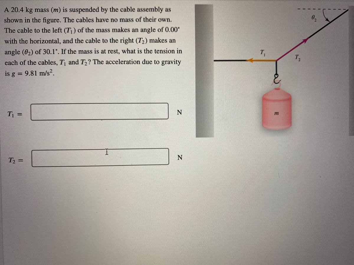 A 20.4 kg mass (m) is suspended by the cable assembly as
shown in the figure. The cables have no mass of their own.
The cable to the left (T) of the mass makes an angle of 0.00°
with the horizontal, and the cable to the right (T2) makes an
angle (02) of 30.1°. If the mass is at rest, what is the tension in
each of the cables, T and T2? The acceleration due to gravity
T,
T,
is g = 9.81 m/s².
N
T1 =
m
N
T2 =
