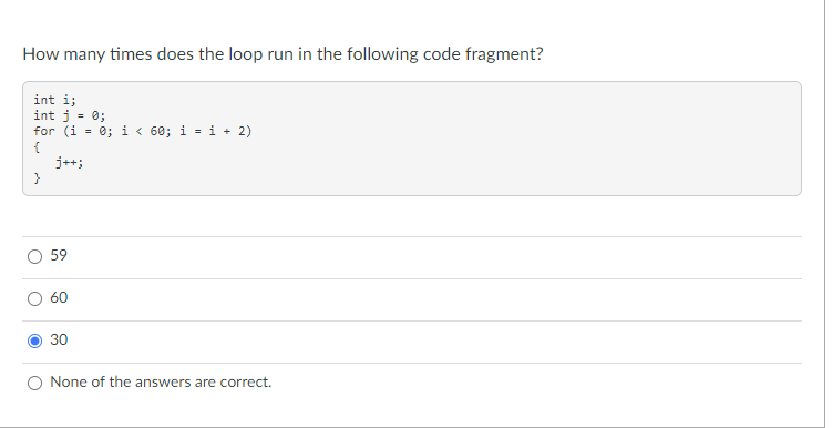 How many times does the loop run in the following code fragment?
int i;
int j = 0;
for (i
= 0; i < 60; i = i + 2)
{
j++;
}
59
60
30
None of the answers are correct.
