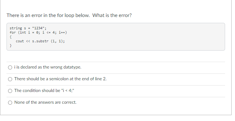 There is an error in the for loop below. What is the error?
string s = "1234";
for (int i = 0; i <= 4; i++)
cout <« 5.substr (i, 1);
}
O i is declared as the wrong datatype.
There should be a semicolon at the end of line 2.
The condition should be "i < 4;"
None of the answers are correct.
