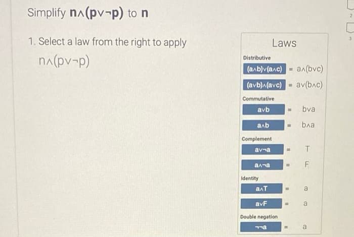 Simplify na(pv-p) to n
1. Select a law from the right to apply
Laws
na(pv-p)
Distributive
(алЬ) (алс)
an(bvc)
(avb)A(avc)-
av(bac)
Commutative
avb
bva
aab
ba
Complement
av-a
anna
Identity
anT
a
avF
a
Double negation
a
