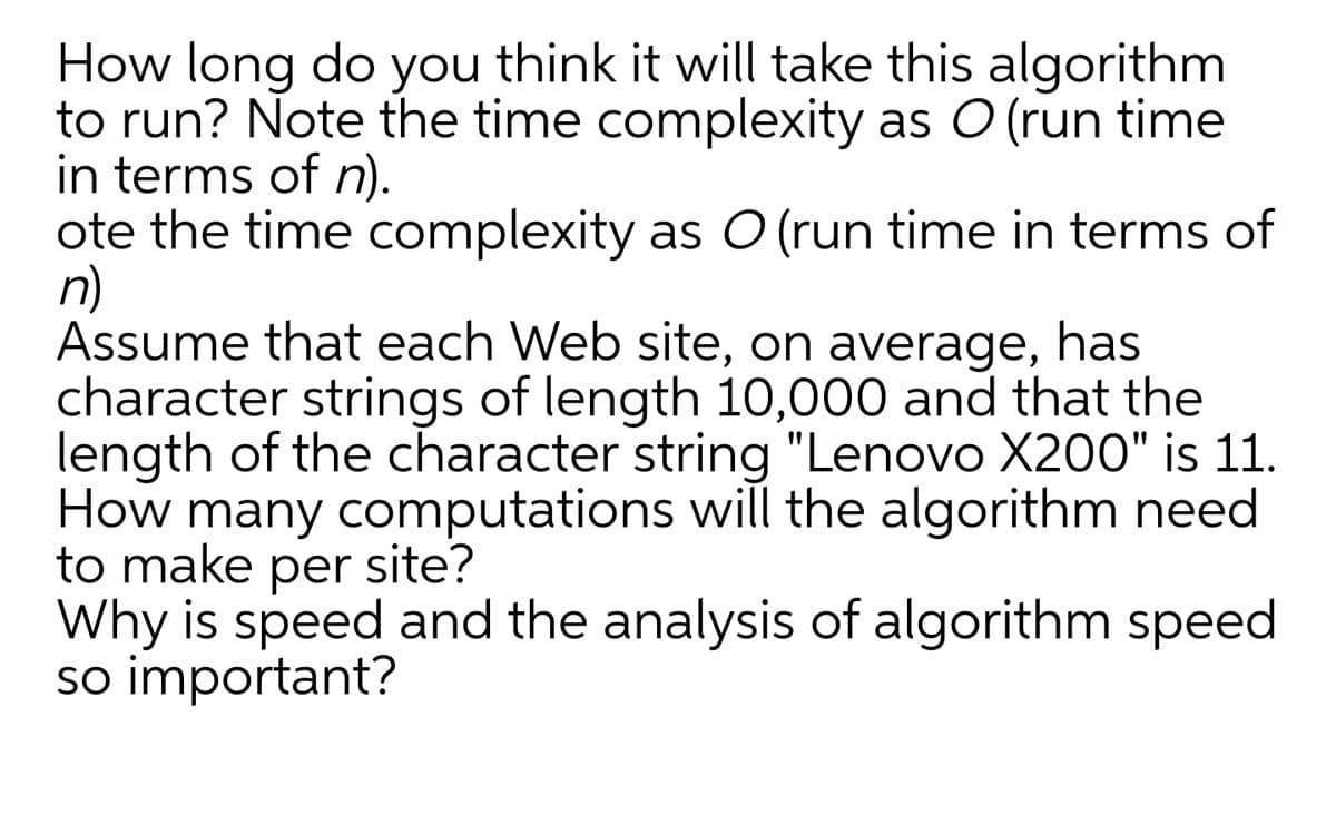 How long do you think it will take this algorithm
to run? Note the time complexity as O (run time
in terms of n).
ote the time complexity as O (run time in terms of
n)
Assume that each Web site, on average, has
character strings of length 10,000 and that the
length of the character string "Lenovo X200" is 11.
How many computations will the algorithm need
to make per site?
Why is speed and the analysis of algorithm speed
so important?
