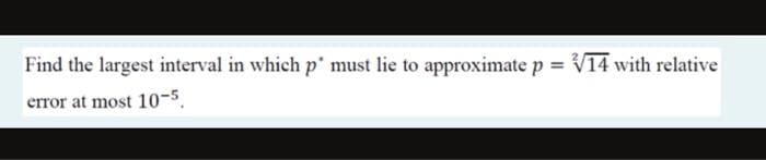 Find the largest interval in which p' must lie to approximate p = V14 with relative
error at most 10-5,
