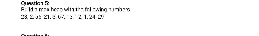 Question 5:
Build a max heap with the following numbers.
23, 2, 56, 21, 3, 67, 13, 12, 1, 24, 29
Ouootion 6:
