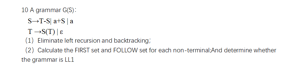 10 A grammar G(S):
S→T-S| a+S| a
T →S(T) |ɛ
(1) Eliminate left recursion and backtracking;
(2) Calculate the FIRST set and FOLLOW set for each non-terminal;And determine whether
the grammar is LL1
