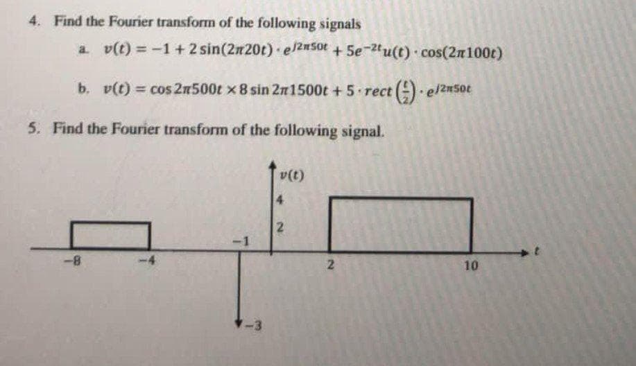 4. Find the Fourier transform of the following signals
a. v(t) = -1+ 2 sin(2n20t) el2#50t +5e-2tu(t) cos(2n100t)
b. v(t) = cos 2n500t x 8 sin 2n1500t + 5 rect (-) el2n5ot
5. Find the Fourier transform of the following signal.
v(t)
4
-1
8-
10
