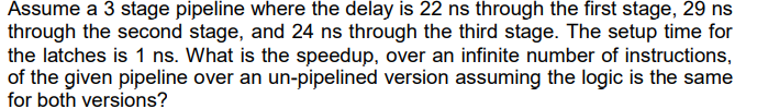 Assume a 3 stage pipeline where the delay is 22 ns through the first stage, 29 ns
through the second stage, and 24 ns through the third stage. The setup time for
the latches is 1 ns. What is the speedup, over an infinite number of instructions,
of the given pipeline over an un-pipelined version assuming the logic is the same
for both versions?
