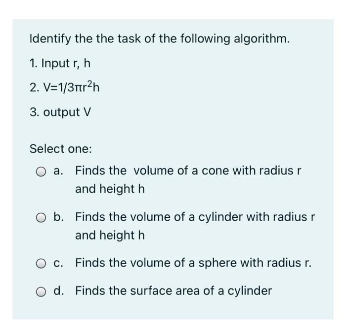 Identify the the task of the following algorithm.
1. Input r, h
2. V=1/3tr?h
3. output V
Select one:
O a. Finds the volume of a cone with radius r
and height h
b. Finds the volume of a cylinder with radius r
and height h
O c. Finds the volume of a sphere with radius r.
d. Finds the surface area of a cylinder
