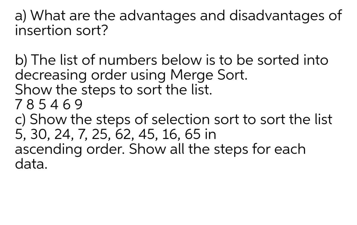 a) What are the advantages and disadvantages of
insertion sort?
b) The list of numbers below is to be sorted into
decreasing order using Merge Sort.
Show the steps to sort the list.
785469
c) Show the steps of selection sort to sort the list
5, 30, 24, 7, 25, 62, 45, 16, 65 in
ascending order. Show all the steps for each
data.
