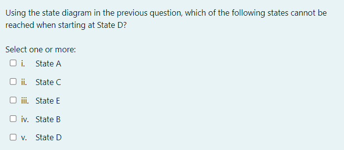 Using the state diagram in the previous question, which of the following states cannot be
reached when starting at State D?
Select one or more:
O i. State A
O ii. State C
iii. State E
O iv. State B
O v. State D
