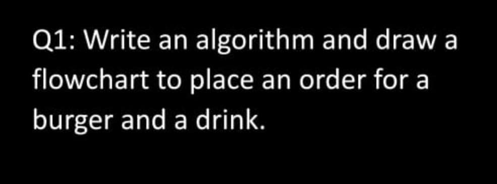 Q1: Write an algorithm and draw a
flowchart to place an order for a
burger and a drink.
